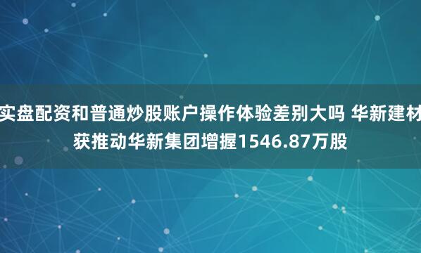 实盘配资和普通炒股账户操作体验差别大吗 华新建材获推动华新集团增握1546.87万股