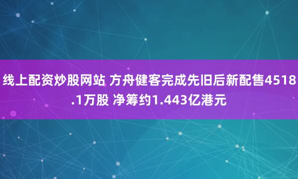 线上配资炒股网站 方舟健客完成先旧后新配售4518.1万股 净筹约1.443亿港元