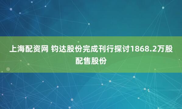 上海配资网 钧达股份完成刊行探讨1868.2万股配售股份