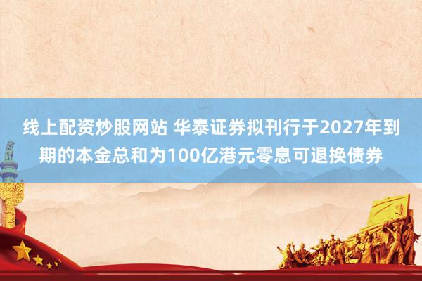 线上配资炒股网站 华泰证券拟刊行于2027年到期的本金总和为100亿港元零息可退换债券