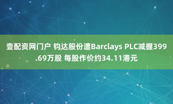 壹配资网门户 钧达股份遭Barclays PLC减握399.69万股 每股作价约34.11港元