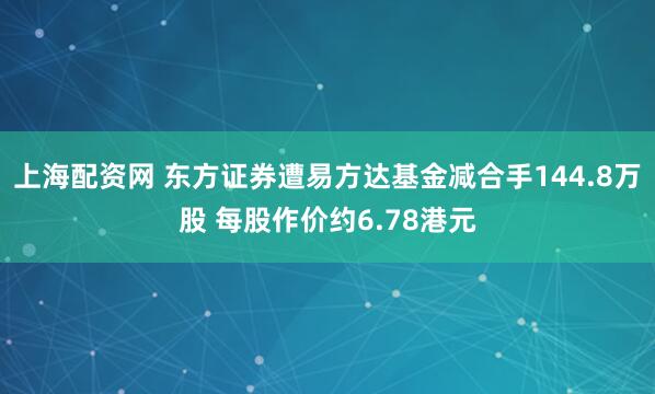 上海配资网 东方证券遭易方达基金减合手144.8万股 每股作价约6.78港元