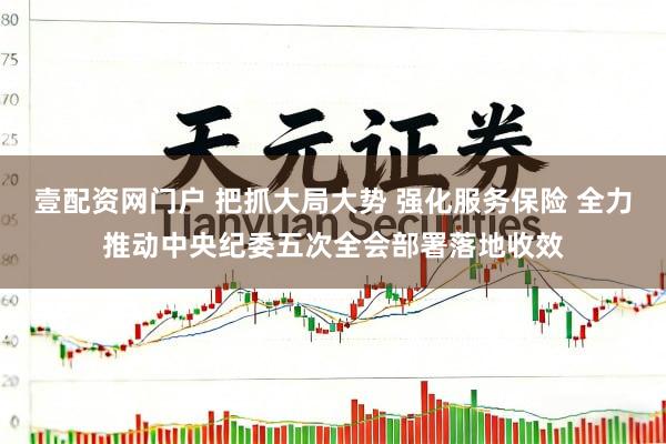 壹配资网门户 把抓大局大势 强化服务保险 全力推动中央纪委五次全会部署落地收效