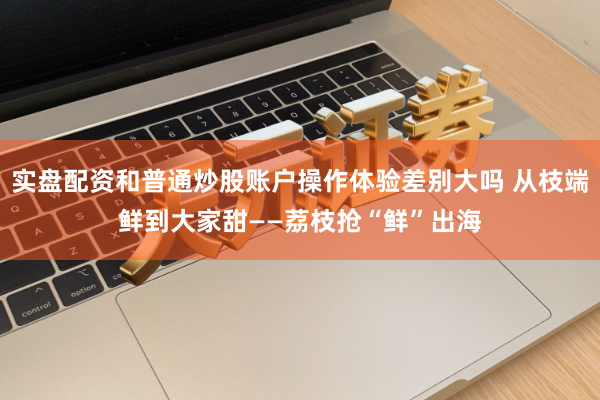 实盘配资和普通炒股账户操作体验差别大吗 从枝端鲜到大家甜——荔枝抢“鲜”出海