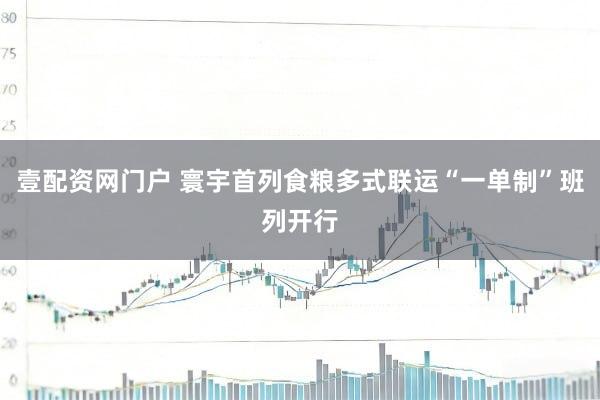 壹配资网门户 寰宇首列食粮多式联运“一单制”班列开行
