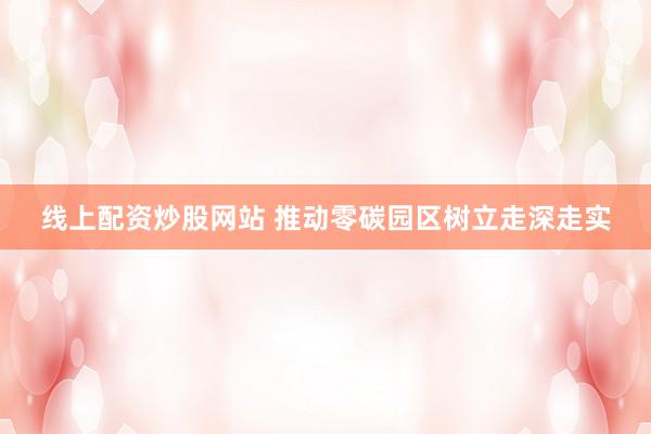 线上配资炒股网站 推动零碳园区树立走深走实