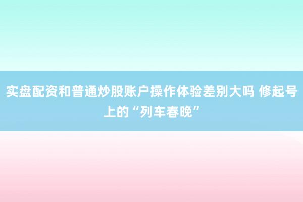 实盘配资和普通炒股账户操作体验差别大吗 修起号上的“列车春晚”