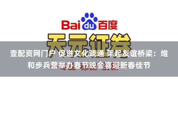 壹配资网门户 促进文化疏通 架起友谊桥梁：维和步兵营举办春节晚会喜迎新春佳节
