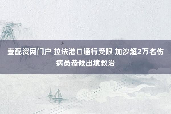 壹配资网门户 拉法港口通行受限 加沙超2万名伤病员恭候出境救治