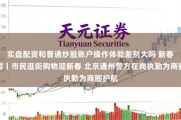 实盘配资和普通炒股账户操作体验差别大吗 新春走下层丨市民逛街购物迎新春 北京通州警方在岗执勤为商圈护航