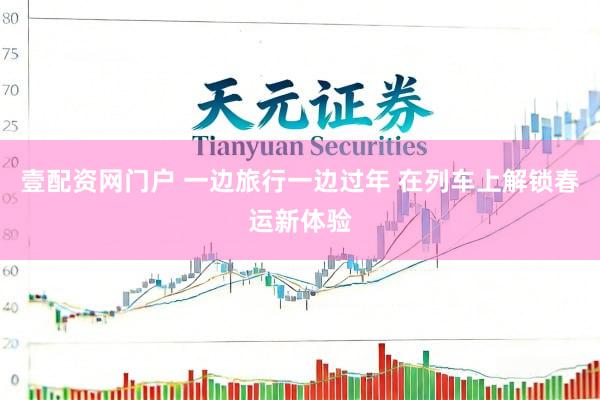 壹配资网门户 一边旅行一边过年 在列车上解锁春运新体验