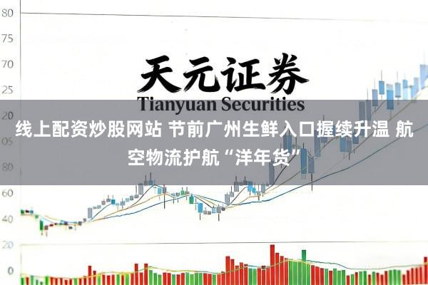 线上配资炒股网站 节前广州生鲜入口握续升温 航空物流护航“洋年货”
