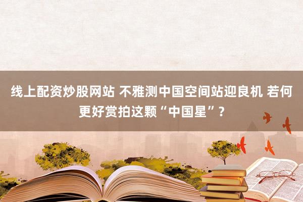 线上配资炒股网站 不雅测中国空间站迎良机 若何更好赏拍这颗“中国星”？