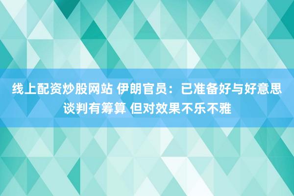 线上配资炒股网站 伊朗官员：已准备好与好意思谈判有筹算 但对效果不乐不雅