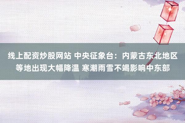 线上配资炒股网站 中央征象台：内蒙古东北地区等地出现大幅降温 寒潮雨雪不竭影响中东部