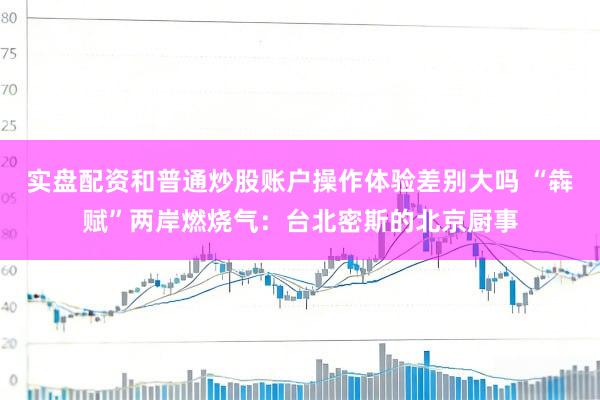 实盘配资和普通炒股账户操作体验差别大吗 “犇赋”两岸燃烧气：台北密斯的北京厨事