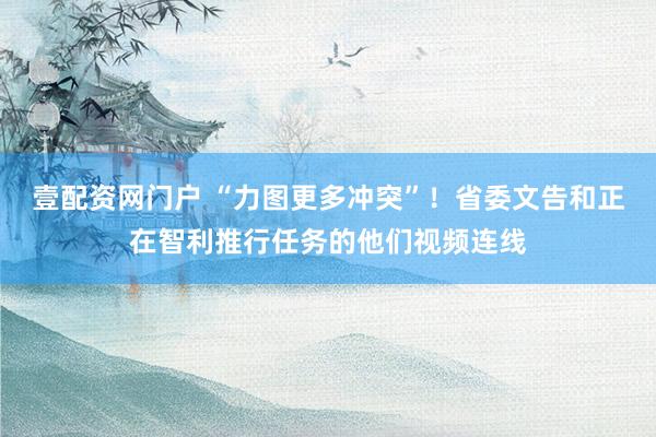 壹配资网门户 “力图更多冲突”！省委文告和正在智利推行任务的他们视频连线