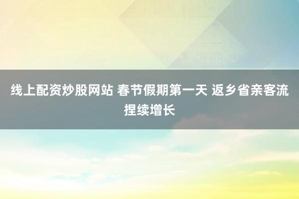 线上配资炒股网站 春节假期第一天 返乡省亲客流捏续增长