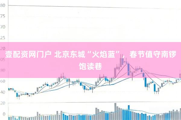 壹配资网门户 北京东城“火焰蓝”，春节值守南锣饱读巷