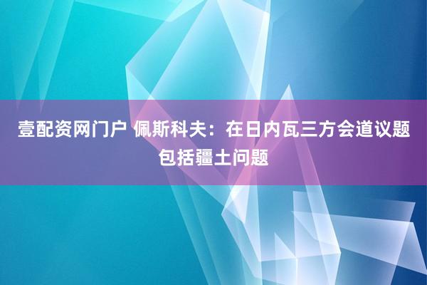 壹配资网门户 佩斯科夫：在日内瓦三方会道议题包括疆土问题
