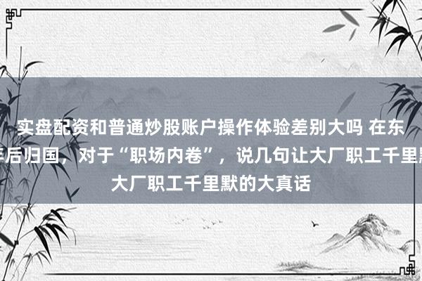 实盘配资和普通炒股账户操作体验差别大吗 在东京打工三年后归国，对于“职场内卷”，说几句让大厂职工千里默的大真话