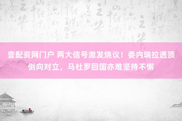 壹配资网门户 两大信号激发烧议！委内瑞拉透顶倒向对立，马杜罗回国亦难坚持不懈