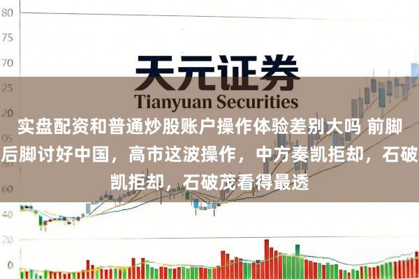 实盘配资和普通炒股账户操作体验差别大吗 前脚硬刚普京，后脚讨好中国，高市这波操作，中方奏凯拒却，石破茂看得最透