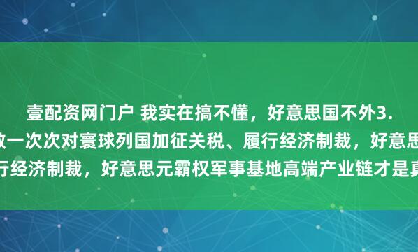 壹配资网门户 我实在搞不懂，好意思国不外3.4亿东说念主口，为何敢一次次对寰球列国加征关税、履行经济制裁，好意思元霸权军事基地高端产业链才是真的底牌
