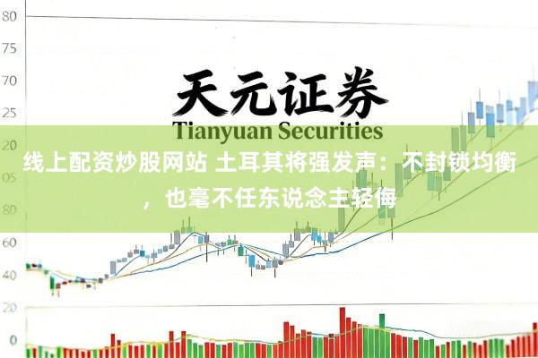 线上配资炒股网站 土耳其将强发声：不封锁均衡，也毫不任东说念主轻侮