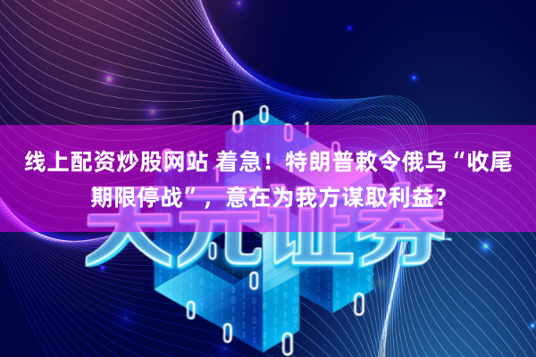 线上配资炒股网站 着急！特朗普敕令俄乌“收尾期限停战”，意在为我方谋取利益？