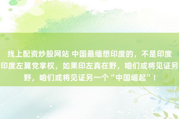 线上配资炒股网站 中国最缅想印度的，不是印度与西方相助，而是印度左翼党掌权，如果印左真在野，咱们或将见证另一个“中国崛起”！