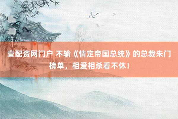 壹配资网门户 不输《情定帝国总统》的总裁朱门榜单，相爱相杀看不休！