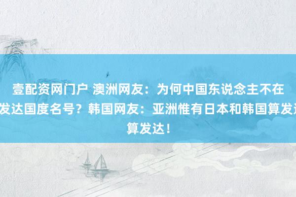 壹配资网门户 澳洲网友：为何中国东说念主不在乎发达国度名号？韩国网友：亚洲惟有日本和韩国算发达！