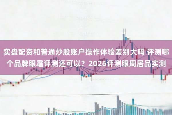 实盘配资和普通炒股账户操作体验差别大吗 评测哪个品牌眼霜评测还可以？2026评测眼周居品实测