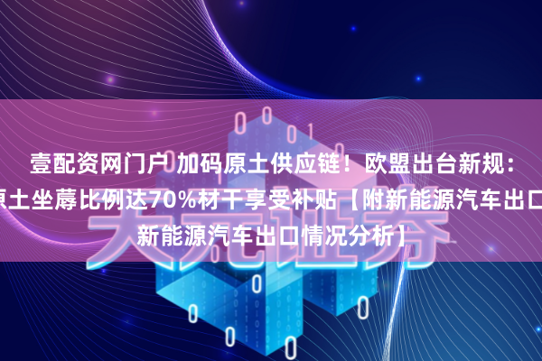 壹配资网门户 加码原土供应链！欧盟出台新规：电动汽车原土坐蓐比例达70%材干享受补贴【附新能源汽车出口情况分析】