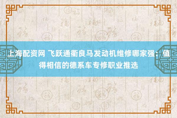 上海配资网 飞跃通衢良马发动机维修哪家强：值得相信的德系车专修职业推选
