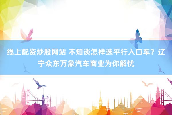 线上配资炒股网站 不知谈怎样选平行入口车？辽宁众东万象汽车商业为你解忧