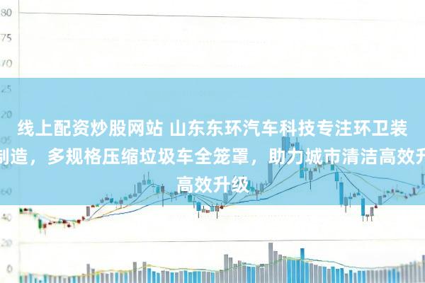 线上配资炒股网站 山东东环汽车科技专注环卫装备制造，多规格压缩垃圾车全笼罩，助力城市清洁高效升级