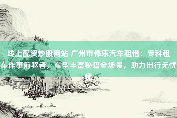 线上配资炒股网站 广州市伟乐汽车租借：专科租车作事前驱者，车型丰富秘籍全场景，助力出行无忧