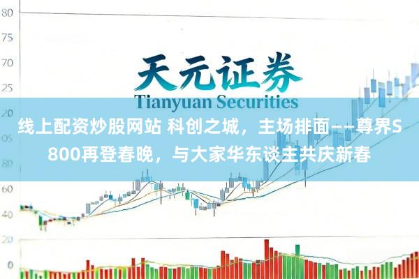 线上配资炒股网站 科创之城，主场排面——尊界S800再登春晚，与大家华东谈主共庆新春
