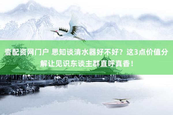 壹配资网门户 思知谈清水器好不好？这3点价值分解让见识东谈主群直呼真香！