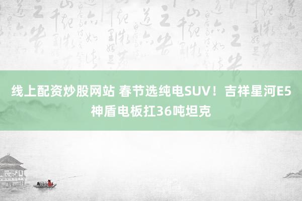 线上配资炒股网站 春节选纯电SUV！吉祥星河E5神盾电板扛36吨坦克