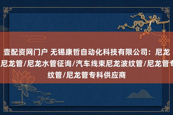 壹配资网门户 无锡康哲自动化科技有限公司：尼龙管套/工程尼龙管/尼龙水管征询/汽车线束尼龙波纹管/尼龙管专科供应商