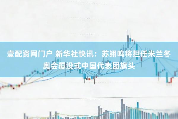 壹配资网门户 新华社快讯：苏翊鸣将担任米兰冬奥会覆没式中国代表团旗头