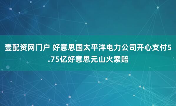 壹配资网门户 好意思国太平洋电力公司开心支付5.75亿好意思元山火索赔