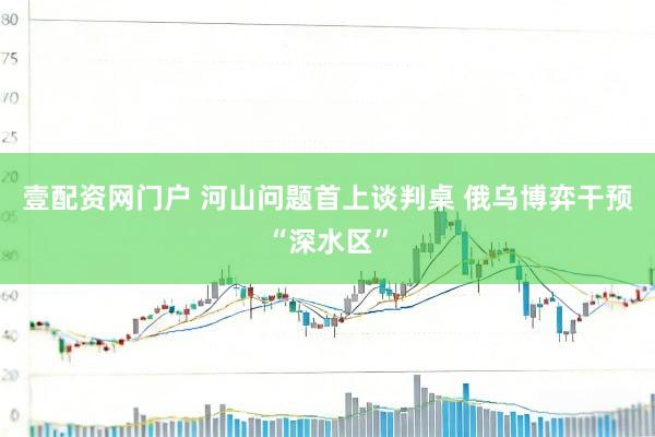 壹配资网门户 河山问题首上谈判桌 俄乌博弈干预“深水区”