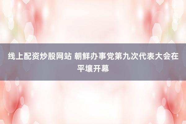 线上配资炒股网站 朝鲜办事党第九次代表大会在平壤开幕