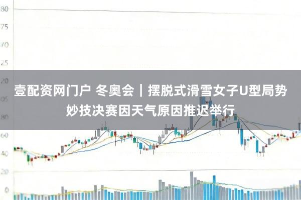 壹配资网门户 冬奥会｜摆脱式滑雪女子U型局势妙技决赛因天气原因推迟举行