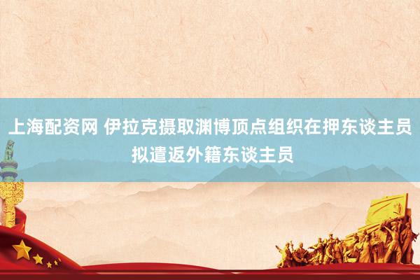 上海配资网 伊拉克摄取渊博顶点组织在押东谈主员 拟遣返外籍东谈主员