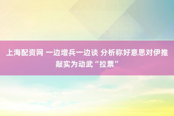 上海配资网 一边增兵一边谈 分析称好意思对伊推敲实为动武“拉票”